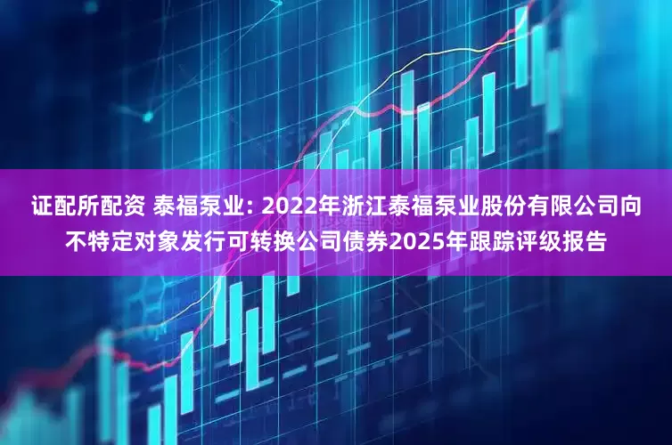 证配所配资 泰福泵业: 2022年浙江泰福泵业股份有限公司向不特定对象发行可转换公司债券2025年跟踪评级报告