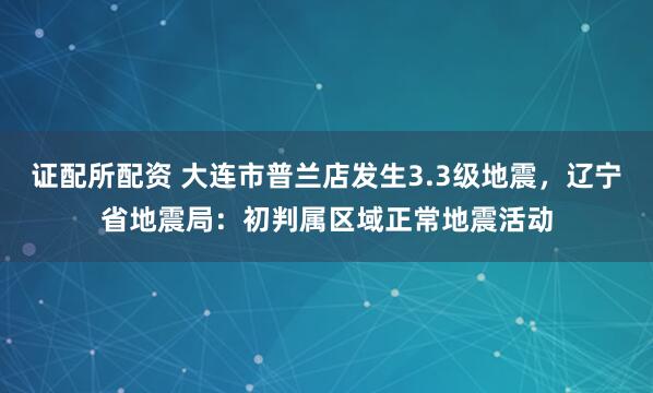 证配所配资 大连市普兰店发生3.3级地震，辽宁省地震局：初判属区域正常地震活动