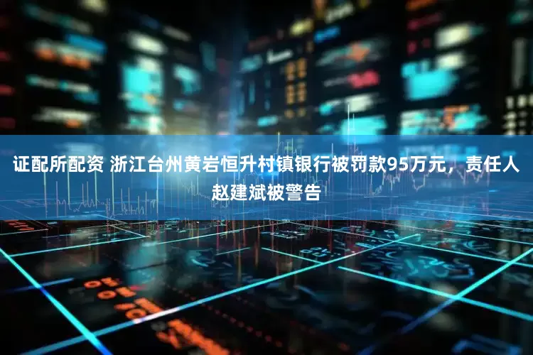 证配所配资 浙江台州黄岩恒升村镇银行被罚款95万元，责任人赵建斌被警告