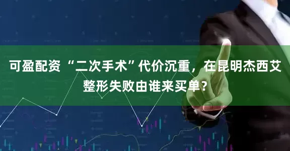 可盈配资 “二次手术”代价沉重，在昆明杰西艾整形失败由谁来买单？