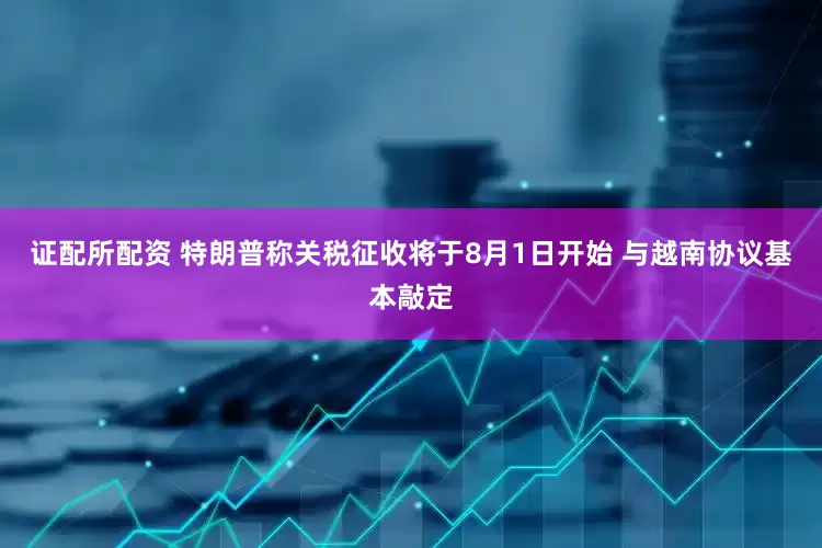 证配所配资 特朗普称关税征收将于8月1日开始 与越南协议基本敲定