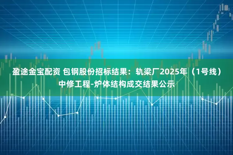 盈途金宝配资 包钢股份招标结果：轨梁厂2025年（1号线）中修工程-炉体结构成交结果公示