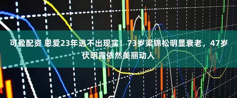可盈配资 恩爱23年逃不出现实！73岁梁锦松明显衰老，47岁伏明霞依然美丽动人