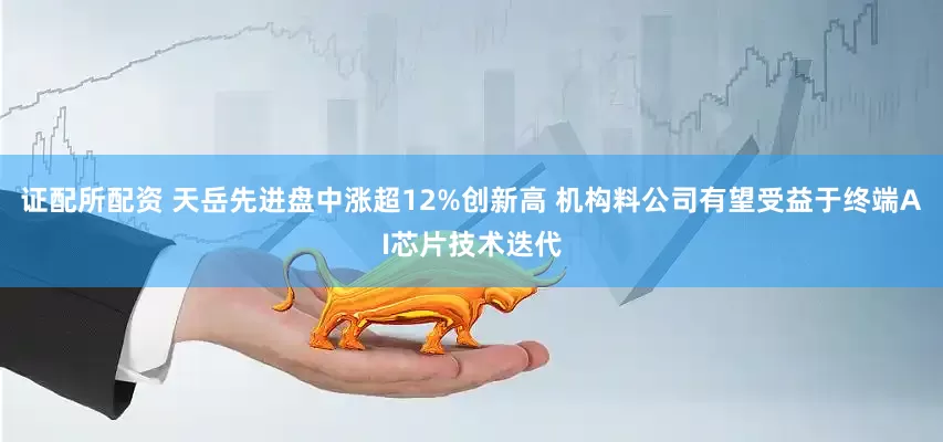 证配所配资 天岳先进盘中涨超12%创新高 机构料公司有望受益于终端AI芯片技术迭代