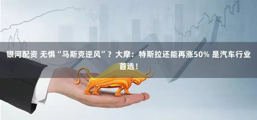 银河配资 无惧“马斯克逆风”？大摩：特斯拉还能再涨50% 是汽车行业首选！