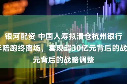 银河配资 中国人寿拟清仓杭州银行：16年陪跑终离场，套现超30亿元背后的战略调整