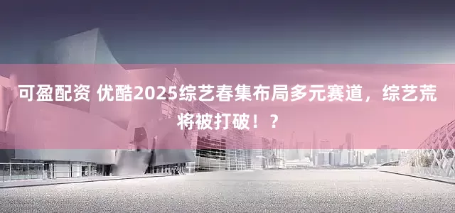 可盈配资 优酷2025综艺春集布局多元赛道，综艺荒将被打破！？